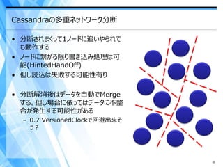 Cassandraの多重ネットワーク分断

• 分断されまくって1ノードに追いやられて
  も動作する
• ノードに繋がる限り書き込み処理は可
  能(HintedHandOff)
• 但し読込は失敗する可能性有り

• 分断解消後はデータを自動でMerge
  する。但し場合に依ってはデータに不整
  合が発生する可能性がある
  – 0.7 VersionedClockで回避出来そ
    う？




                               60
 
