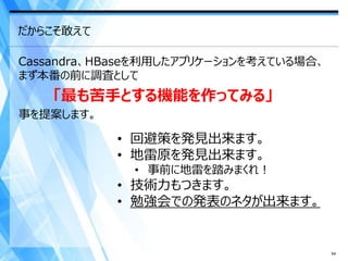 だからこそ敢えて

Cassandra、HBaseを利用したアプリケーションを考えている場合、
まず本番の前に調査として
    「最も苦手とする機能を作ってみる」
事を提案します。

           • 回避策を発見出来ます。
           • 地雷原を発見出来ます。
              • 事前に地雷を踏みまくれ！
           • 技術力もつきます。
           • 勉強会での発表のネタが出来ます。


                                        64
 