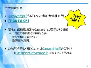 苦手機能の例

• @mayahjp氏作成イベント参加者管理アプリ
• 「PARTAKE」

• 要求される機能はどれもCassandraが苦手とする機能
  – 一定数で締め切らなければならない
  – 参加者数の正確なカウント
  – 登録順序の管理


• この辺りを詳しく知りたい方は@mayahjp氏のスライド
    「CassandraでWebAppを」を見てみてください。



                                    65
 