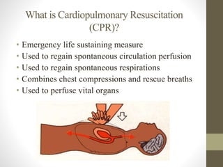 What is Cardiopulmonary Resuscitation 
(CPR)? 
• Emergency life sustaining measure 
• Used to regain spontaneous circulation perfusion 
• Used to regain spontaneous respirations 
• Combines chest compressions and rescue breaths 
• Used to perfuse vital organs 
 