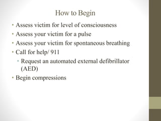 How to Begin 
• Assess victim for level of consciousness 
• Assess your victim for a pulse 
• Assess your victim for spontaneous breathing 
• Call for help/ 911 
• Request an automated external defibrillator 
(AED) 
• Begin compressions 
 