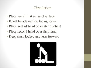 Circulation 
• Place victim flat on hard surface 
• Kneel beside victim, facing torso 
• Place heel of hand on center of chest 
• Place second hand over first hand 
• Keep arms locked and lean forward 
 