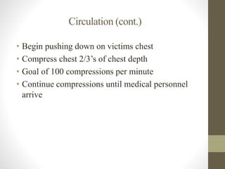 Circulation (cont.) 
• Begin pushing down on victims chest 
• Compress chest 2/3’s of chest depth 
• Goal of 100 compressions per minute 
• Continue compressions until medical personnel 
arrive 
 