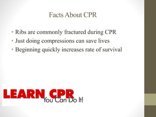 Facts About CPR 
• Ribs are commonly fractured during CPR 
• Just doing compressions can save lives 
• Beginning quickly increases rate of survival 
 