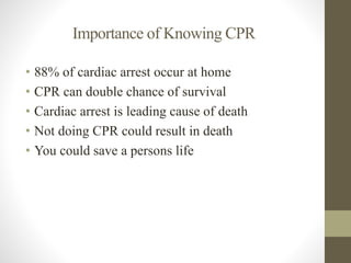 Importance of Knowing CPR 
• 88% of cardiac arrest occur at home 
• CPR can double chance of survival 
• Cardiac arrest is leading cause of death 
• Not doing CPR could result in death 
• You could save a persons life 
 