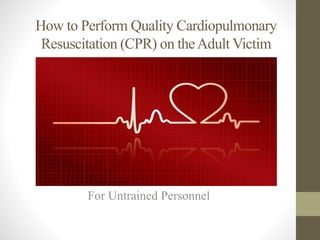 How to Perform Quality Cardiopulmonary 
Resuscitation (CPR) on the Adult Victim 
For Untrained Personnel 
 