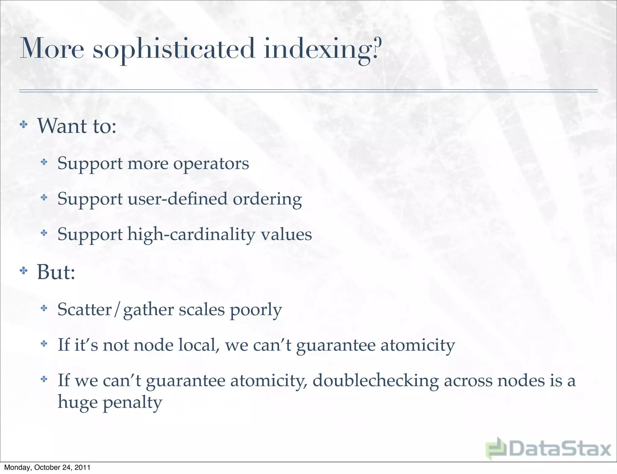 More sophisticated indexing?

    ✤    Want to:
          ✤   Support more operators
          ✤   Support user-deﬁned ordering
          ✤   Support high-cardinality values
    ✤    But:
          ✤   Scatter/gather scales poorly
          ✤   If it’s not node local, we can’t guarantee atomicity
          ✤   If we can’t guarantee atomicity, doublechecking across nodes is a
              huge penalty


Monday, October 24, 2011
 