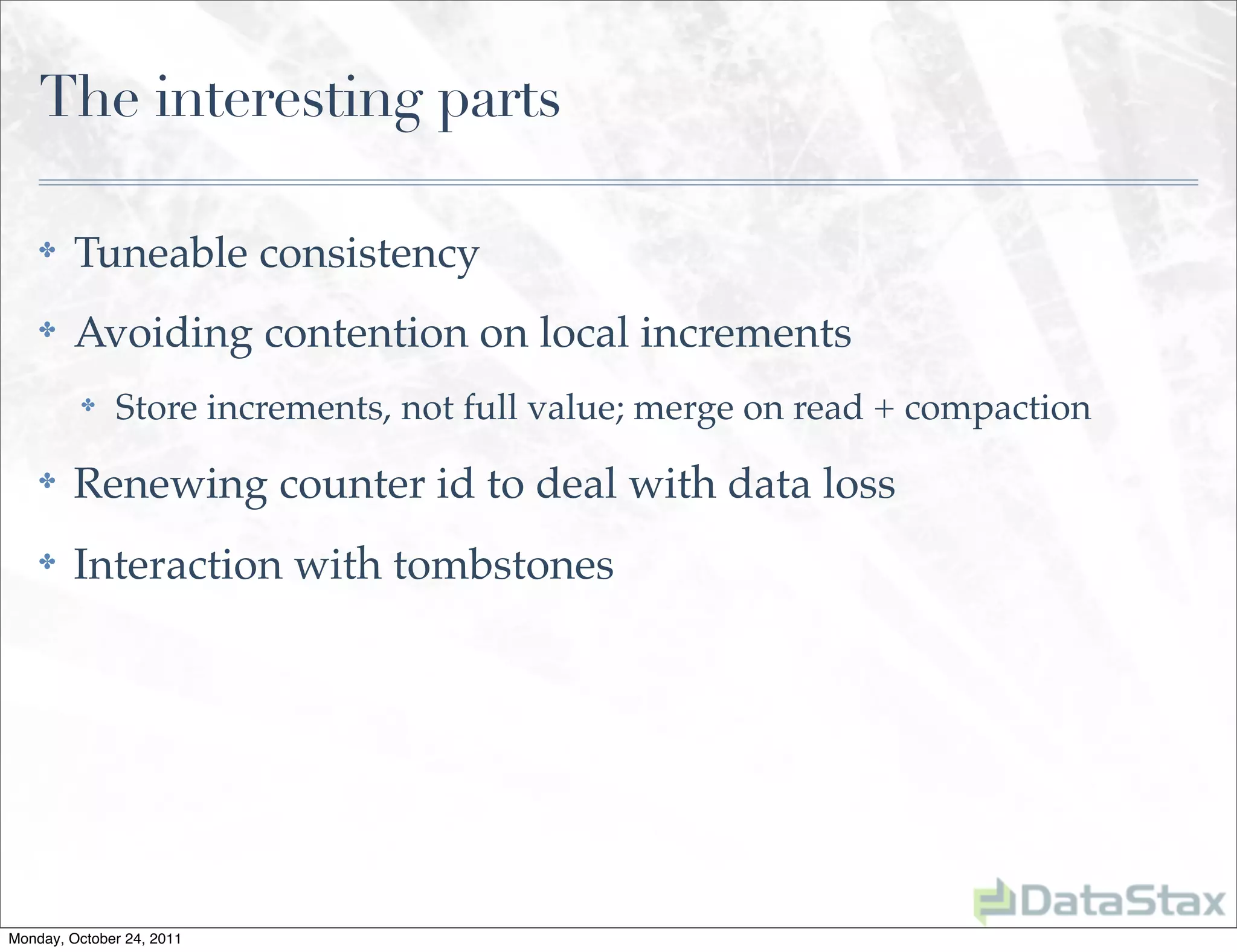 The interesting parts

    ✤    Tuneable consistency
    ✤    Avoiding contention on local increments
          ✤   Store increments, not full value; merge on read + compaction
    ✤    Renewing counter id to deal with data loss
    ✤    Interaction with tombstones




Monday, October 24, 2011
 