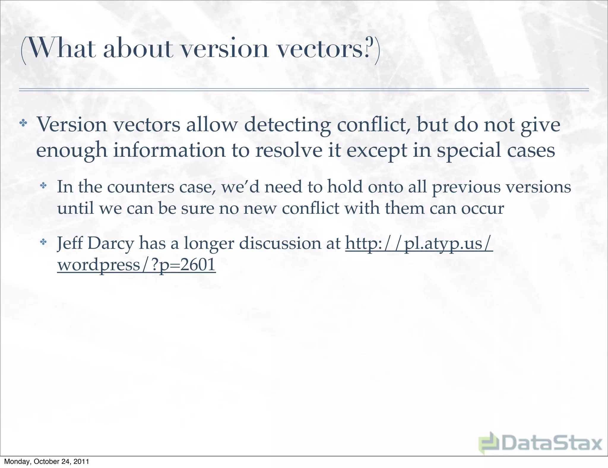 (What about version vectors?)

    ✤    Version vectors allow detecting conﬂict, but do not give
         enough information to resolve it except in special cases
          ✤   In the counters case, we’d need to hold onto all previous versions
              until we can be sure no new conﬂict with them can occur
          ✤   Jeff Darcy has a longer discussion at http://pl.atyp.us/
              wordpress/?p=2601




Monday, October 24, 2011
 