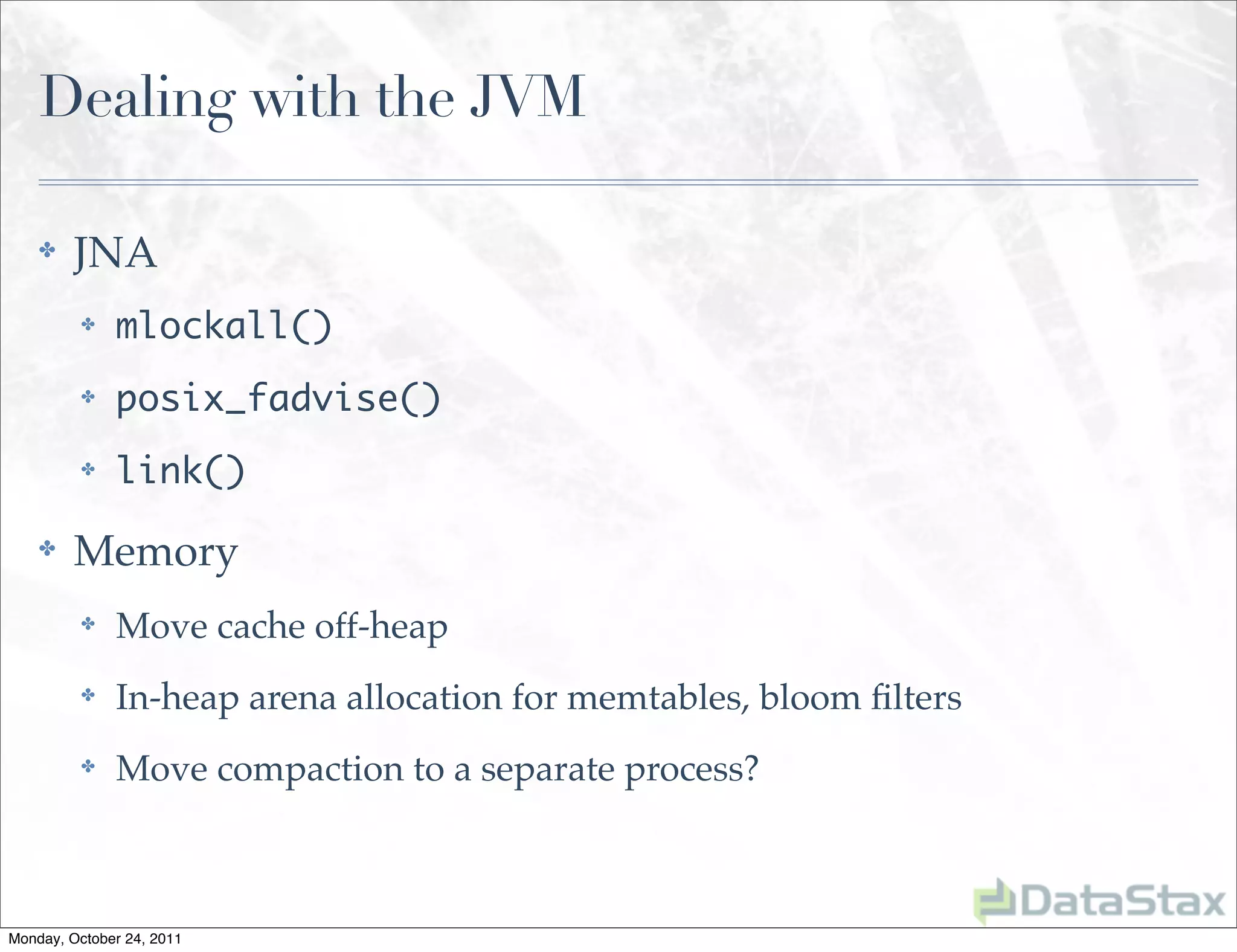 Dealing with the JVM

    ✤    JNA
          ✤   mlockall()
          ✤   posix_fadvise()
          ✤   link()
    ✤    Memory
          ✤   Move cache off-heap
          ✤   In-heap arena allocation for memtables, bloom ﬁlters
          ✤   Move compaction to a separate process?



Monday, October 24, 2011
 