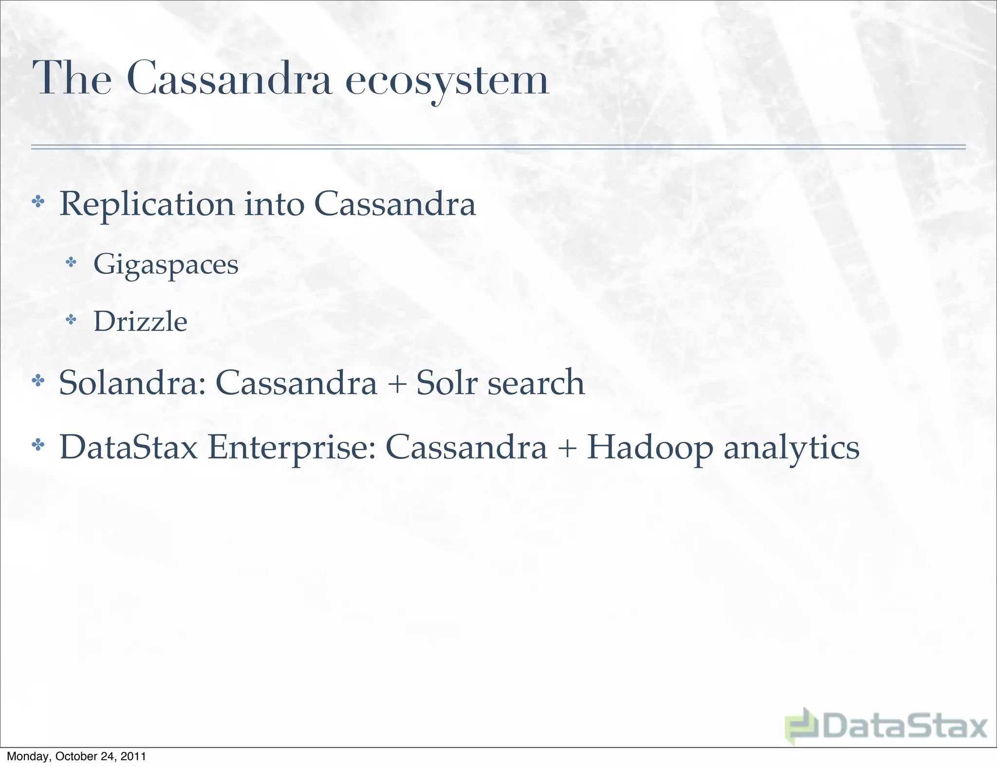 The Cassandra ecosystem

    ✤    Replication into Cassandra
          ✤   Gigaspaces
          ✤   Drizzle
    ✤    Solandra: Cassandra + Solr search
    ✤    DataStax Enterprise: Cassandra + Hadoop analytics




Monday, October 24, 2011
 