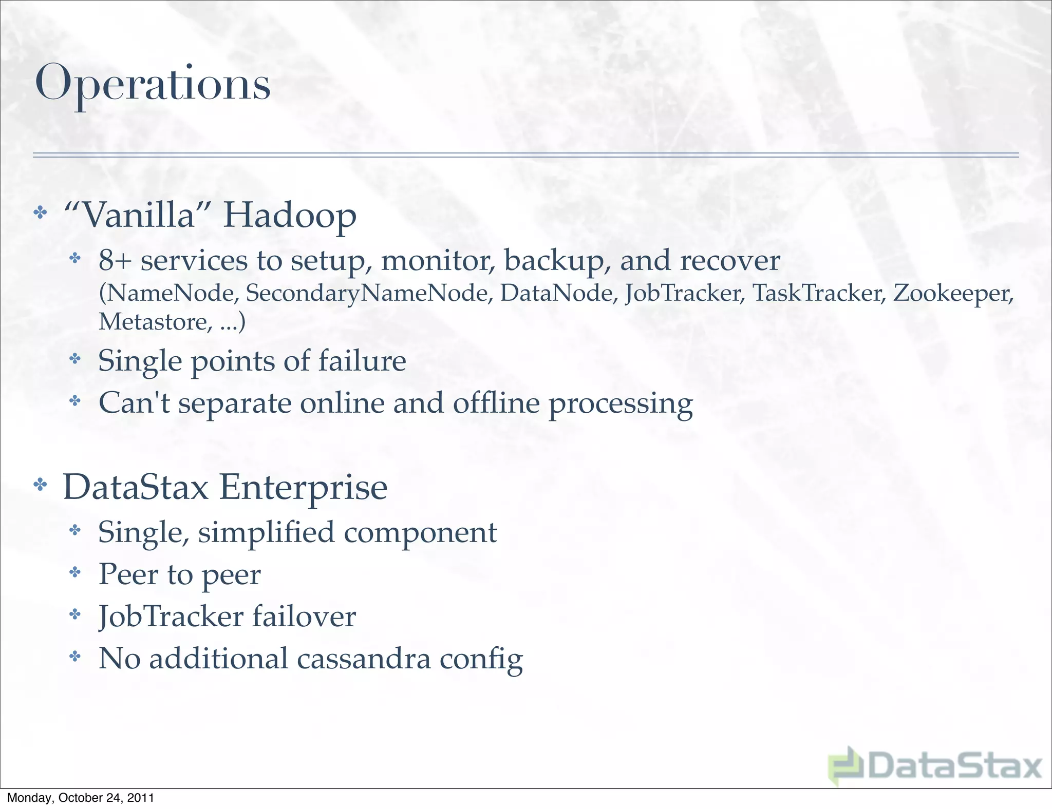 Operations

    ✤    “Vanilla” Hadoop
          ✤   8+ services to setup, monitor, backup, and recover
              (NameNode, SecondaryNameNode, DataNode, JobTracker, TaskTracker, Zookeeper,
              Metastore, ...)
          ✤   Single points of failure
          ✤   Can't separate online and ofﬂine processing

    ✤    DataStax Enterprise
          ✤   Single, simpliﬁed component
          ✤   Peer to peer
          ✤   JobTracker failover
          ✤   No additional cassandra conﬁg



Monday, October 24, 2011
 