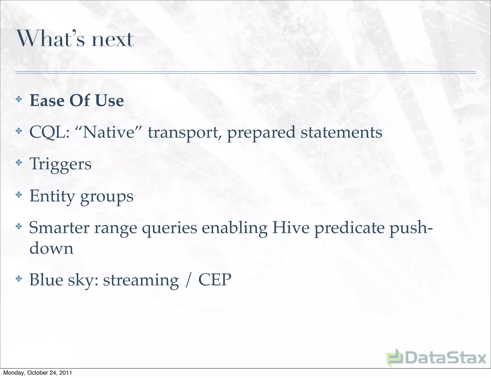 What’s next

    ✤    Ease Of Use
    ✤    CQL: “Native” transport, prepared statements
    ✤    Triggers
    ✤    Entity groups
    ✤    Smarter range queries enabling Hive predicate push-
         down
    ✤    Blue sky: streaming / CEP




Monday, October 24, 2011
 