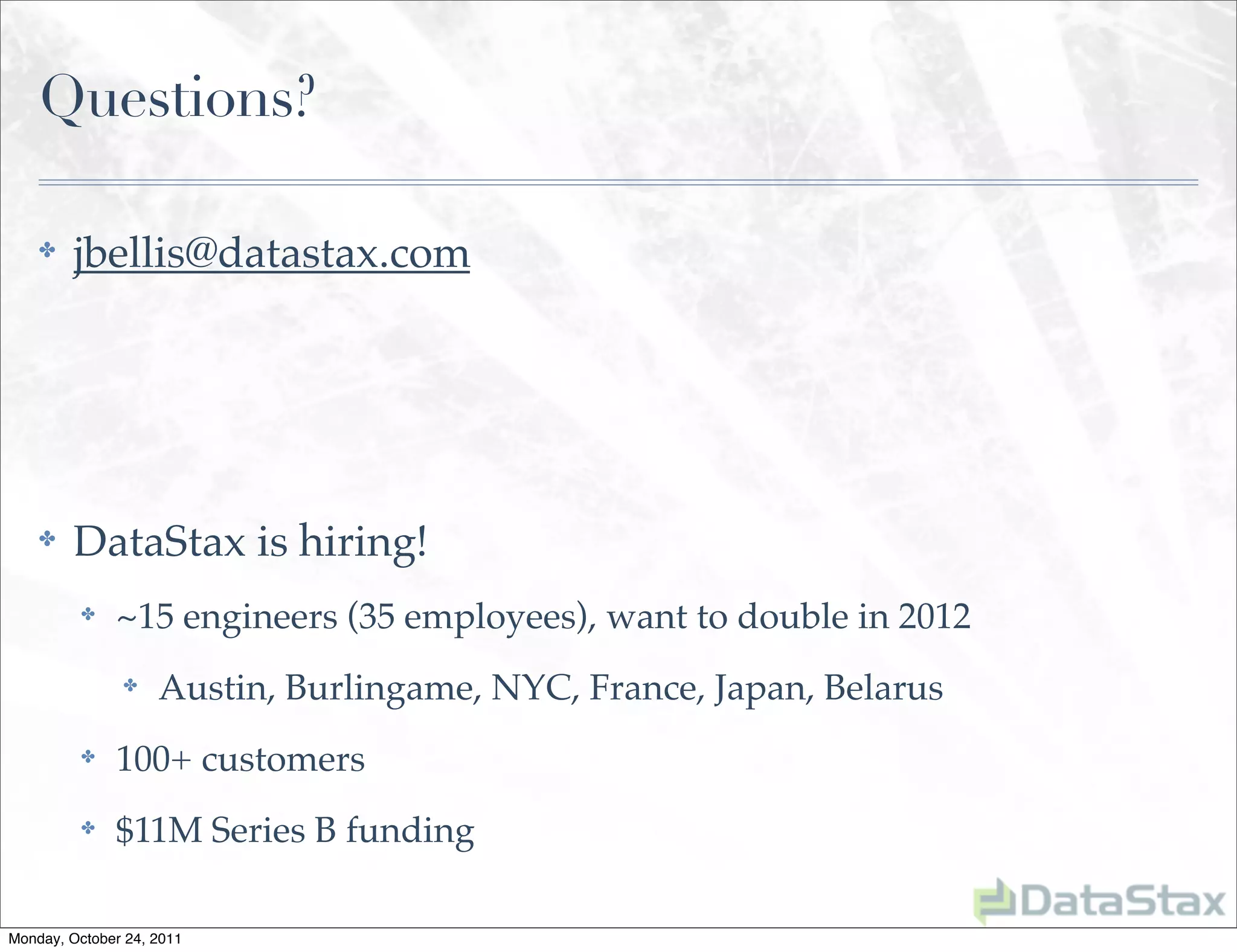 Questions?

    ✤    jbellis@datastax.com




    ✤    DataStax is hiring!
          ✤   ~15 engineers (35 employees), want to double in 2012
               ✤    Austin, Burlingame, NYC, France, Japan, Belarus
          ✤   100+ customers
          ✤   $11M Series B funding

Monday, October 24, 2011
 