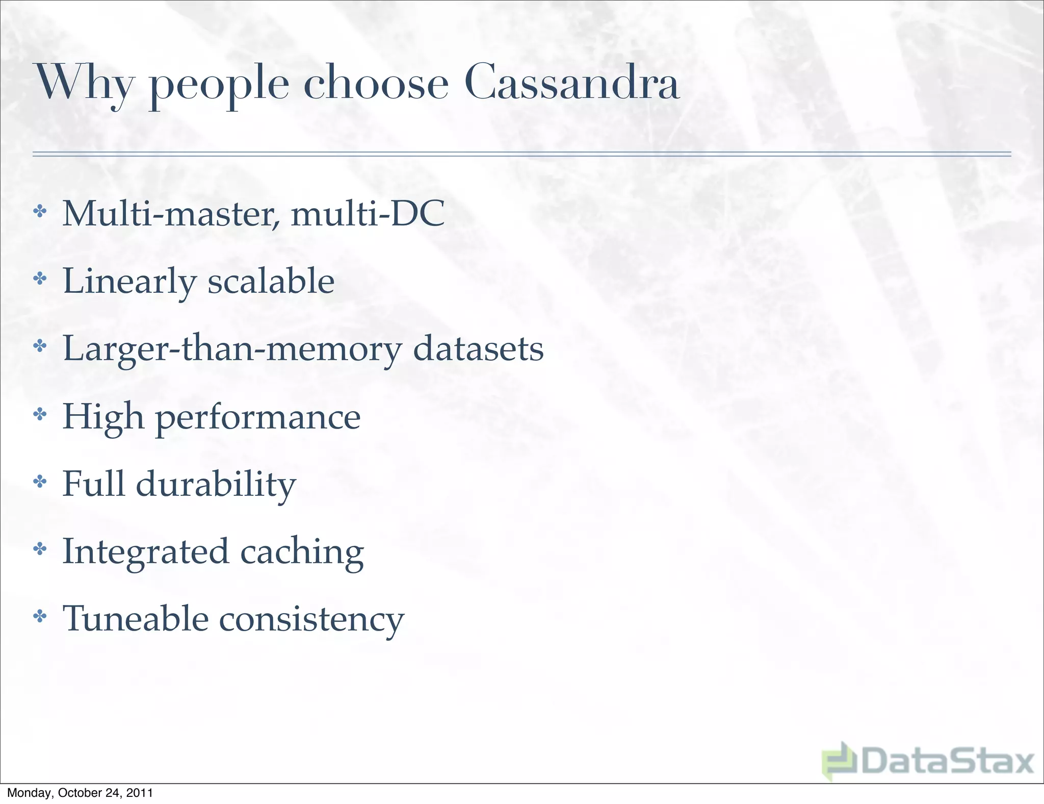 Why people choose Cassandra

    ✤    Multi-master, multi-DC
    ✤    Linearly scalable
    ✤    Larger-than-memory datasets
    ✤    High performance
    ✤    Full durability
    ✤    Integrated caching
    ✤    Tuneable consistency



Monday, October 24, 2011
 