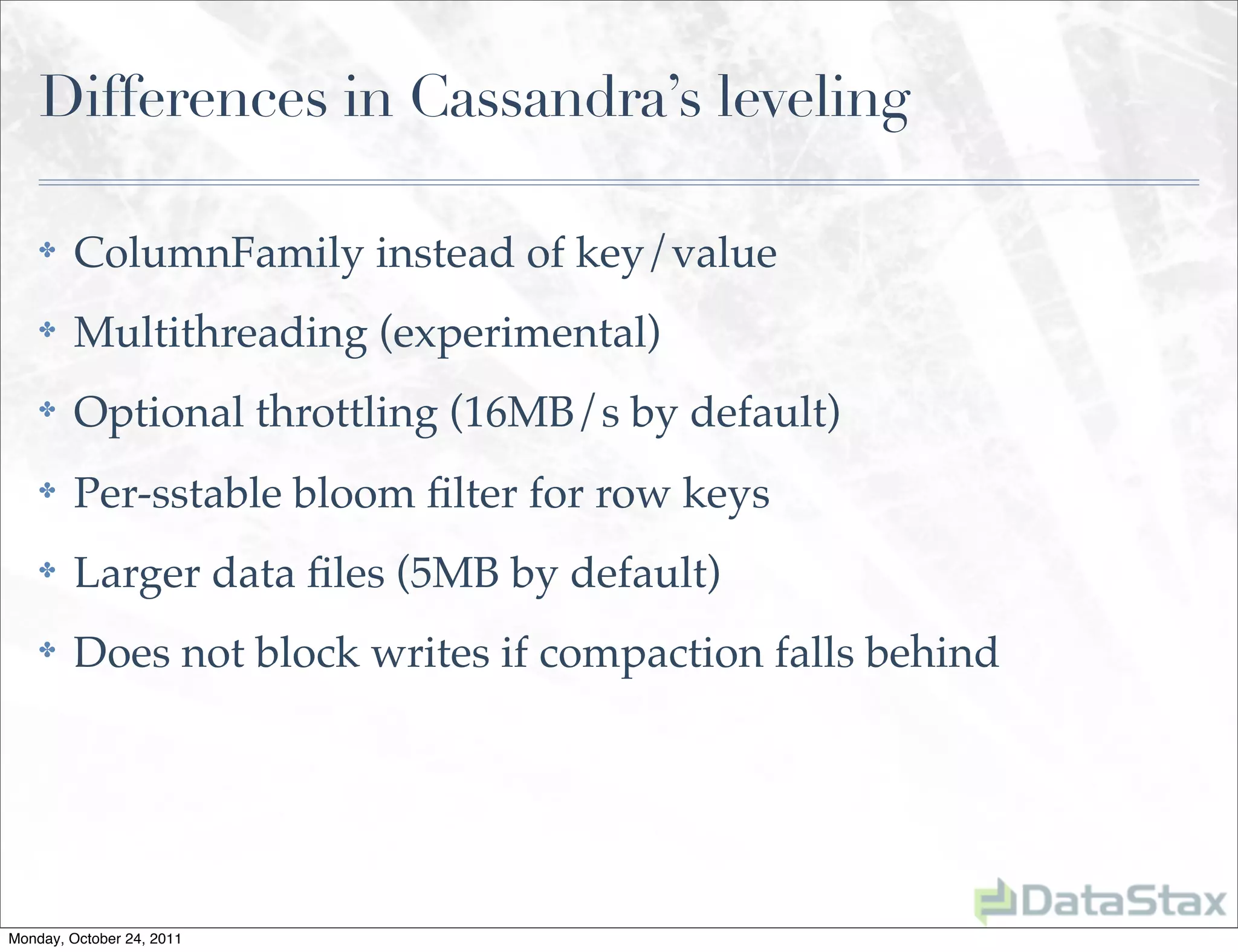 Differences in Cassandra’s leveling

    ✤    ColumnFamily instead of key/value
    ✤    Multithreading (experimental)
    ✤    Optional throttling (16MB/s by default)
    ✤    Per-sstable bloom ﬁlter for row keys
    ✤    Larger data ﬁles (5MB by default)
    ✤    Does not block writes if compaction falls behind




Monday, October 24, 2011
 