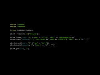 require 'rubygems'
require 'cassandra'

include Cassandra::Constants

client = Cassandra.new('demo_app')

client.insert(:users, "1", {"name" => "vitaly", "email" => "vitaly@astrails.com"})
client.insert(:accounts, "1", {"attributes" => {"name" => "astrails"}, "users" => {"1" => ""}})

client.insert(:users, "2", {"name" => "boris"})
client.insert(:accounts, "1", {"users" => {"2" => ""}})

client.get(:users, "1")
 