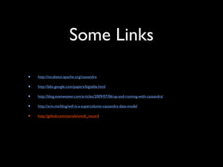 Some Links

•   http://incubator.apache.org/cassandra

•   http://labs.google.com/papers/bigtable.html

•   http://blog.evanweaver.com/articles/2009/07/06/up-and-running-with-cassandra/

•   http://arin.me/blog/wtf-is-a-supercolumn-cassandra-data-model

•   http://github.com/astrails/small_record
 