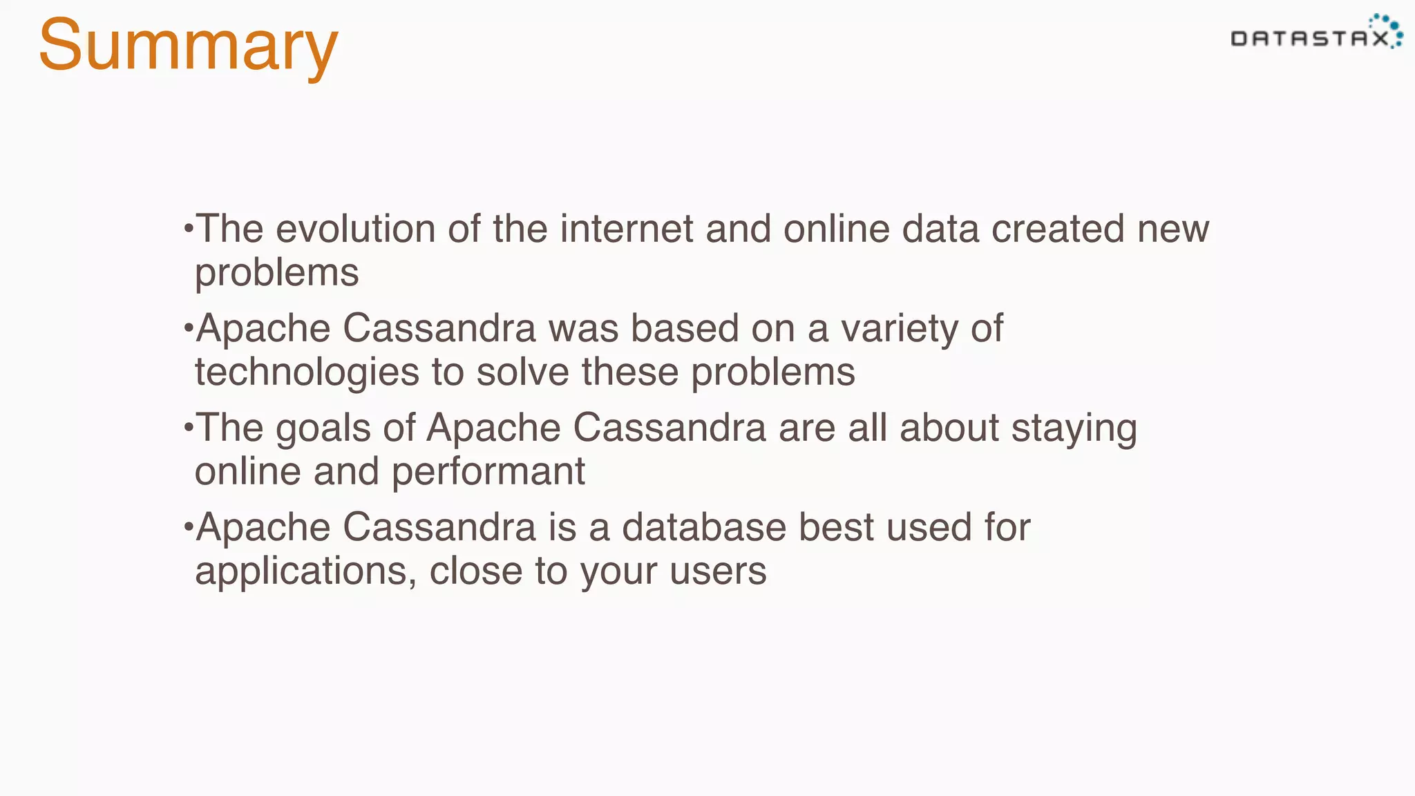 Summary
•The evolution of the internet and online data created new
problems
•Apache Cassandra was based on a variety of
technologies to solve these problems
•The goals of Apache Cassandra are all about staying
online and performant
•Apache Cassandra is a database best used for
applications, close to your users
 