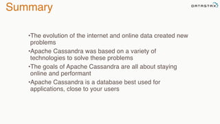 Summary
•The evolution of the internet and online data created new
problems
•Apache Cassandra was based on a variety of
technologies to solve these problems
•The goals of Apache Cassandra are all about staying
online and performant
•Apache Cassandra is a database best used for
applications, close to your users
 
