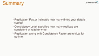 Summary
•Replication Factor indicates how many times your data is
copied
•Consistency Level specifies how many replicas are
consistent at read or write
•Replication along with Consistency Factor are critical for
uptime
 