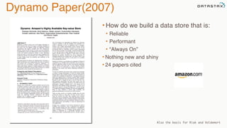 Dynamo Paper(2007)
• How do we build a data store that is:
• Reliable
• Performant
• “Always On”
• Nothing new and shiny
• 24 papers cited
Also the basis for Riak and Voldemort
 