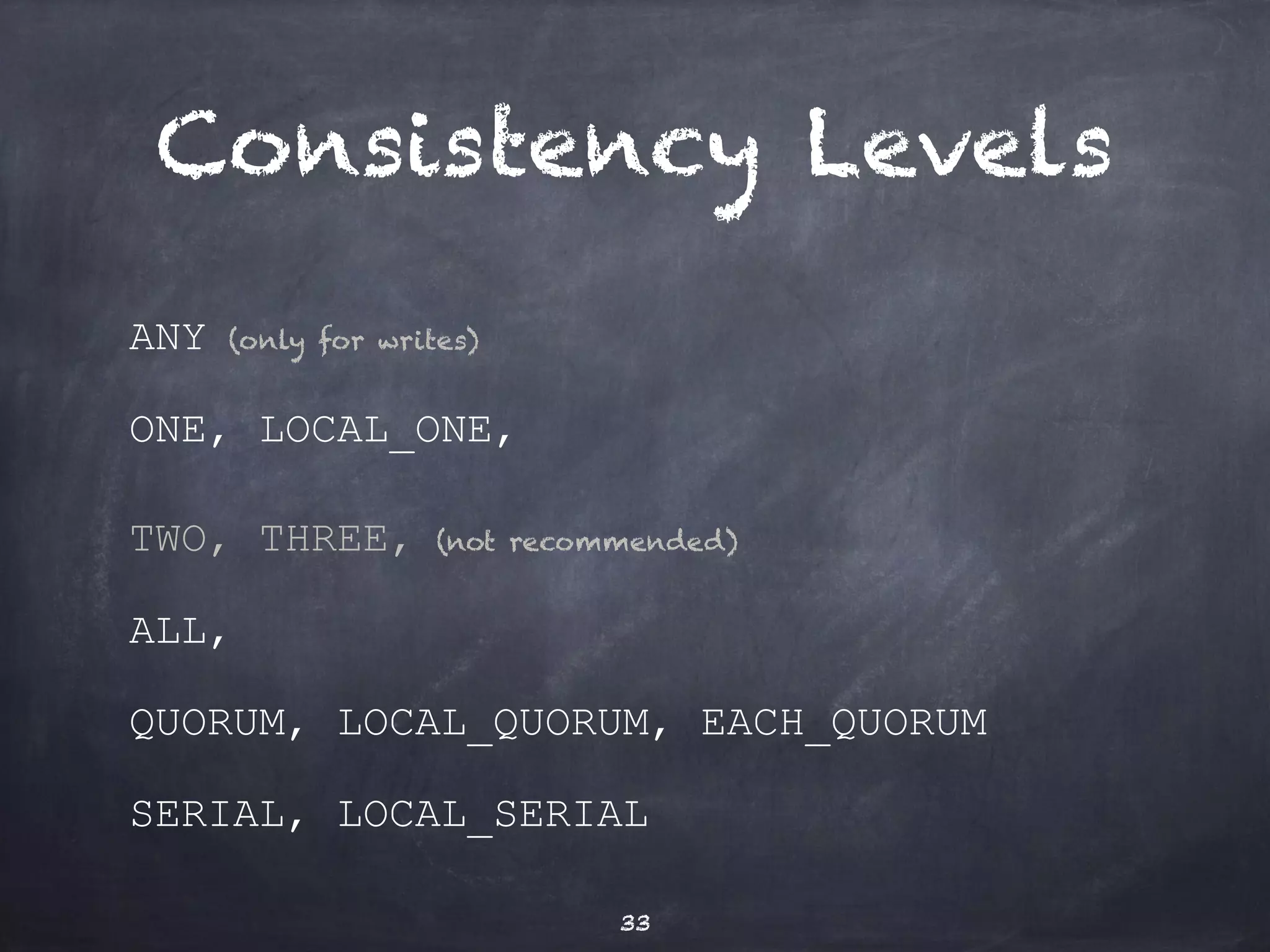 Consistency Levels 
ANY (only for writes) 
ONE, LOCAL_ONE, 
TWO, THREE, (not recommended) 
ALL, (not recommended) 
QUORUM, LOCAL_QUORUM, EACH_QUORUM 
SERIAL, LOCAL_SERIAL 
33 
 
