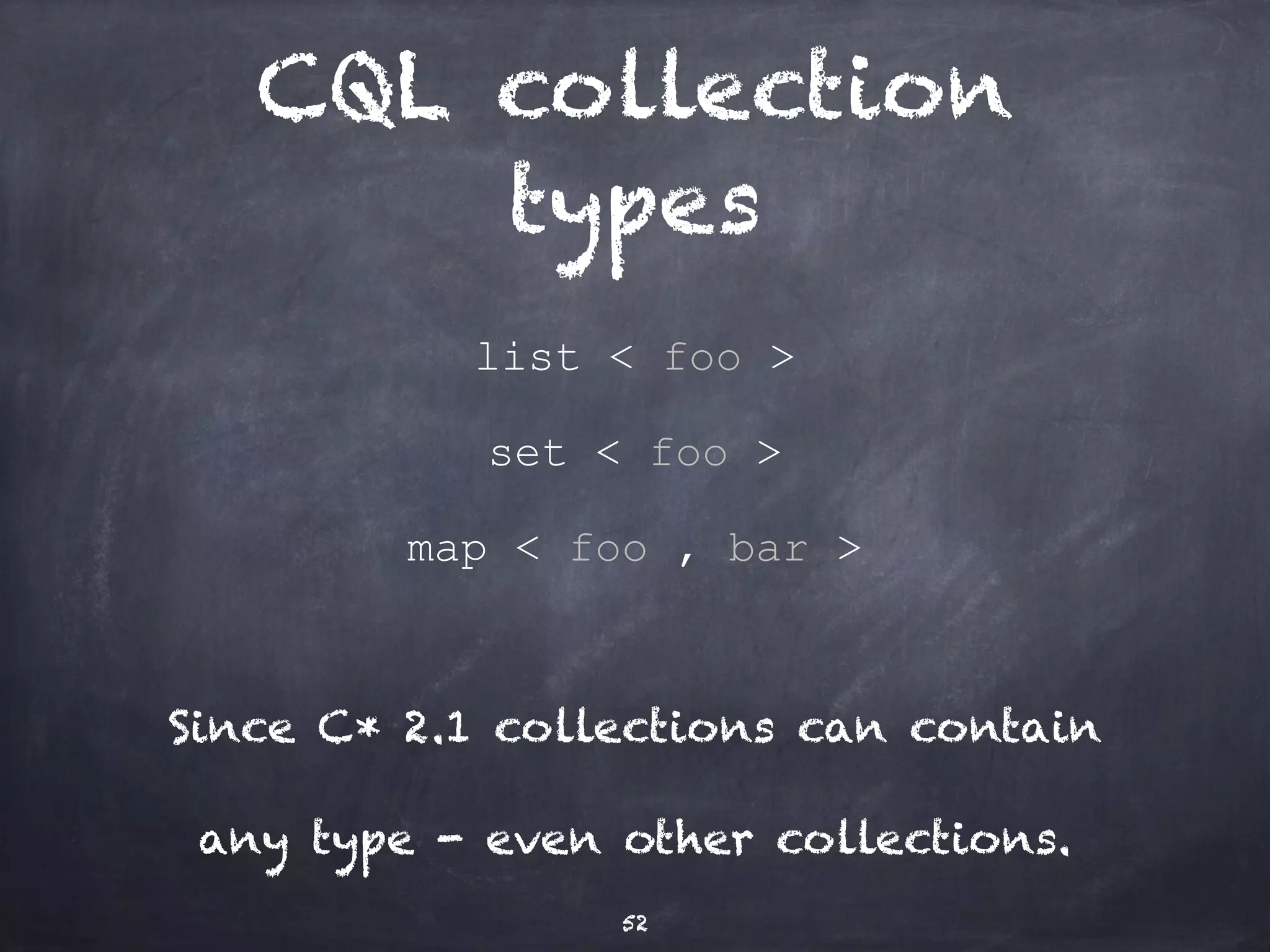 CQL / user types 
CREATE TYPE address ( 
street text, 
zip int, 
city text); 
CREATE TABLE users ( 
username text, 
addresses map<text, address>, 
... 
52 
 