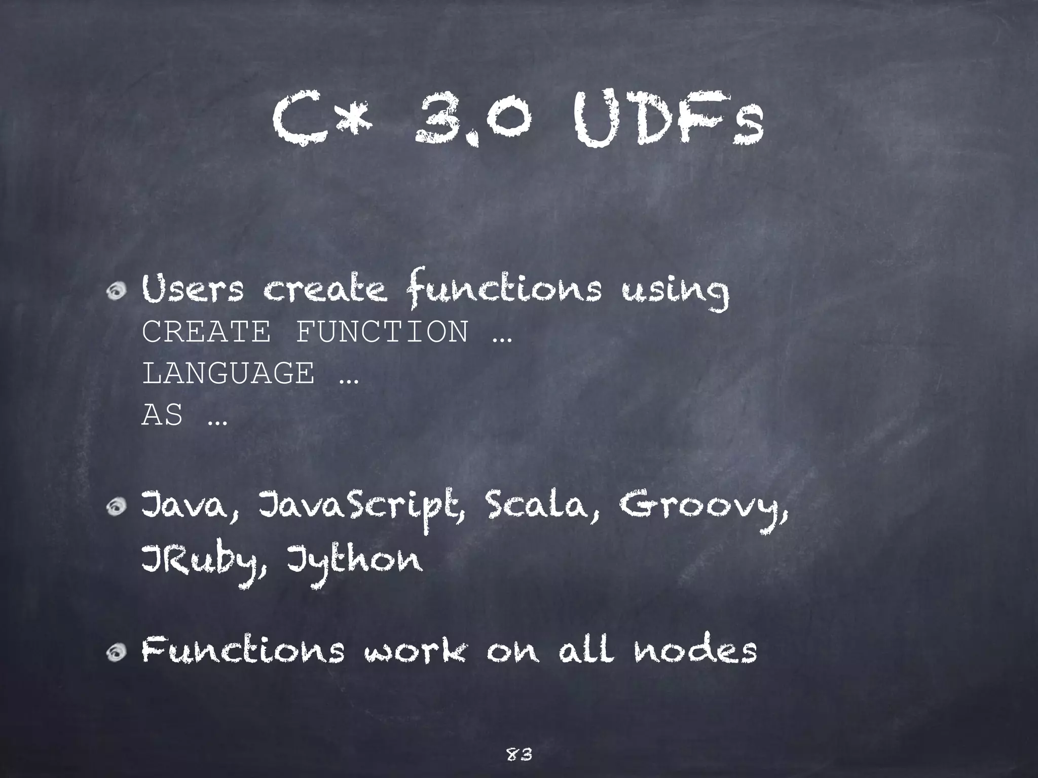 UDFs for what? 
Own aggregation code - e.g. 
SELECT sum(value) FROM table 
WHERE …; 
Functional indexes - e.g. 
CREATE INDEX idx 
ON table ( myFunction(colname) ); 
83 
Targeted for C* 3.0 
 