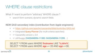 @doanduyhai
WHERE clause restrictions
65
What if I want to perform "arbitrary" WHERE clause ?
•  search form scenario, dynamic search ﬁelds
NEW SASI secondary index (contribution from Apple engineers)
•  ☞ https://github.com/apache/cassandra/blob/trunk/doc/SASI.md
•  ☞ integrated Query Planner (for multi-criteria searches)
•  ☞ Cassandra version ≥ 3.4
•  ☞ still buggy (CASSANDRA-11383, CASSANDRA-11399, …)
SELECT * FROM users WHERE firstname LIKE '%John%';
SELECT * FROM users WHERE age >= 20 AND age <=30;
 