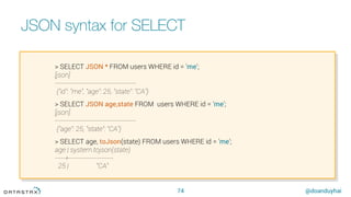 @doanduyhai
JSON syntax for SELECT
74
> SELECT JSON * FROM users WHERE id = 'me';
[json]
----------------------------------------
{"id": "me", "age": 25, "state": "CA”}
> SELECT JSON age,state FROM users WHERE id = 'me';
[json]
----------------------------------------
{"age": 25, "state": "CA"}
> SELECT age, toJson(state) FROM users WHERE id = 'me';
age | system.tojson(state)
-----+----------------------
25 | "CA"
 