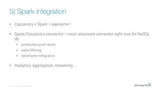 5) Spark integration
© 2016 DataStax, All Rights Reserved.
 13
•  Cassandra + Spark = awesome !
•  Spark/Cassandra connector = most advanced connector right now for NoSQL
db
•  predicates push-down
•  early ﬁltering
•  dataframe integration
•  Analytics, aggregation, streaming …
 