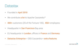 Datastax
•  Founded in April 2010
•  We contribute a lot to Apache Cassandra™
•  400+ customers (25 of the Fortune 100), 450+ employees
•  Headquarter in San Francisco Bay area
•  EU headquarter in London, ofﬁces in France and Germany
•  Datastax Enterprise = OSS Cassandra + extra features
© 2016 DataStax, All Rights Reserved.
 2
 