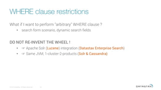 WHERE clause restrictions
© 2016 DataStax, All Rights Reserved.
 64
What if I want to perform "arbitrary" WHERE clause ?
•  search form scenario, dynamic search ﬁelds
DO NOT RE-INVENT THE WHEEL !
•  ☞ Apache Solr (Lucene) integration (Datastax Enterprise Search)
•  ☞ Same JVM, 1-cluster-2-products (Solr & Cassandra)
 