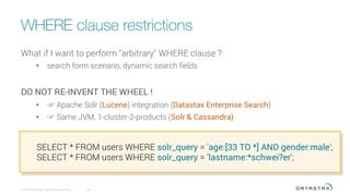 WHERE clause restrictions
© 2016 DataStax, All Rights Reserved.
 65
What if I want to perform "arbitrary" WHERE clause ?
•  search form scenario, dynamic search ﬁelds
DO NOT RE-INVENT THE WHEEL !
•  ☞ Apache Solr (Lucene) integration (Datastax Enterprise Search)
•  ☞ Same JVM, 1-cluster-2-products (Solr & Cassandra)
SELECT * FROM users WHERE solr_query = 'age:[33 TO *] AND gender:male';
SELECT * FROM users WHERE solr_query = 'lastname:*schwei?er';
 