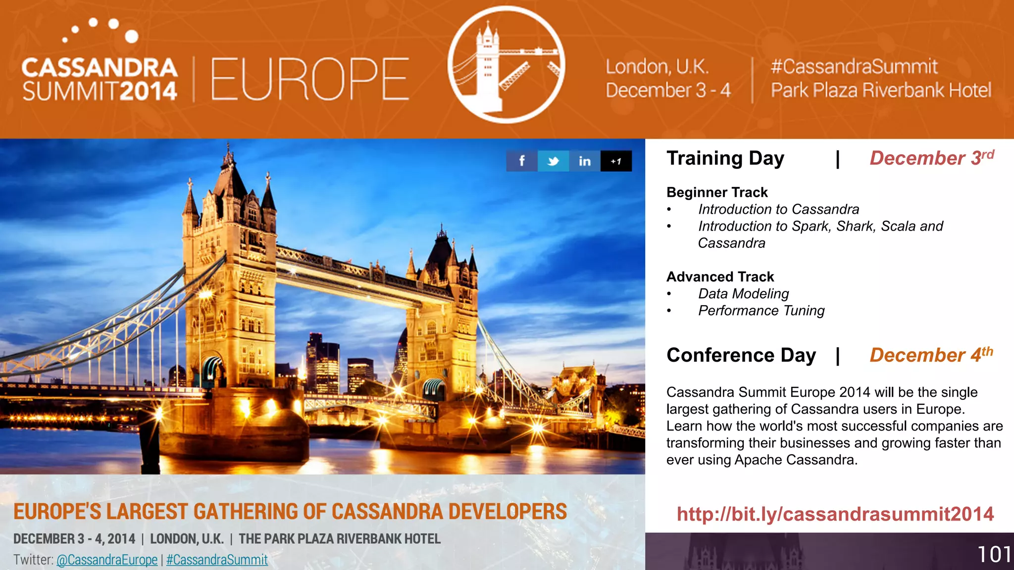Training Day | December 3rd 
Beginner Track 
• Introduction to Cassandra 
• Introduction to Spark, Shark, Scala and 
Cassandra 
Advanced Track 
• Data Modeling 
• Performance Tuning 
Conference Day | December 4th 
Cassandra Summit Europe 2014 will be the single 
largest gathering of Cassandra users in Europe. 
Learn how the world's most successful companies are 
transforming their businesses and growing faster than 
ever using Apache Cassandra. 
http://bit.ly/cassandrasummit2014 
Compan@yd Coaonndfiudyehnatiia l 101 
 