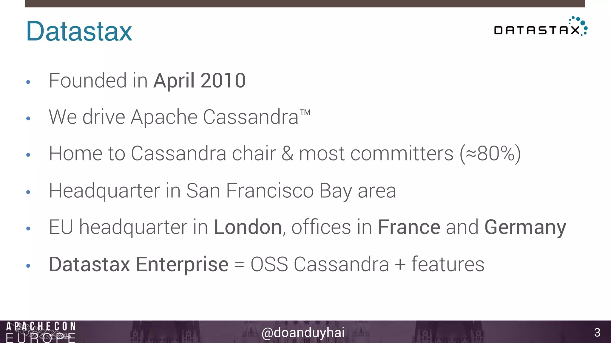 @doanduyhai 3 
Datastax! 
• Founded in April 2010 
• We drive Apache Cassandra™ 
• Home to Cassandra chair & most committers (≈80%) 
• Headquarter in San Francisco Bay area 
• EU headquarter in London, offices in France and Germany 
• Datastax Enterprise = OSS Cassandra + features 
 