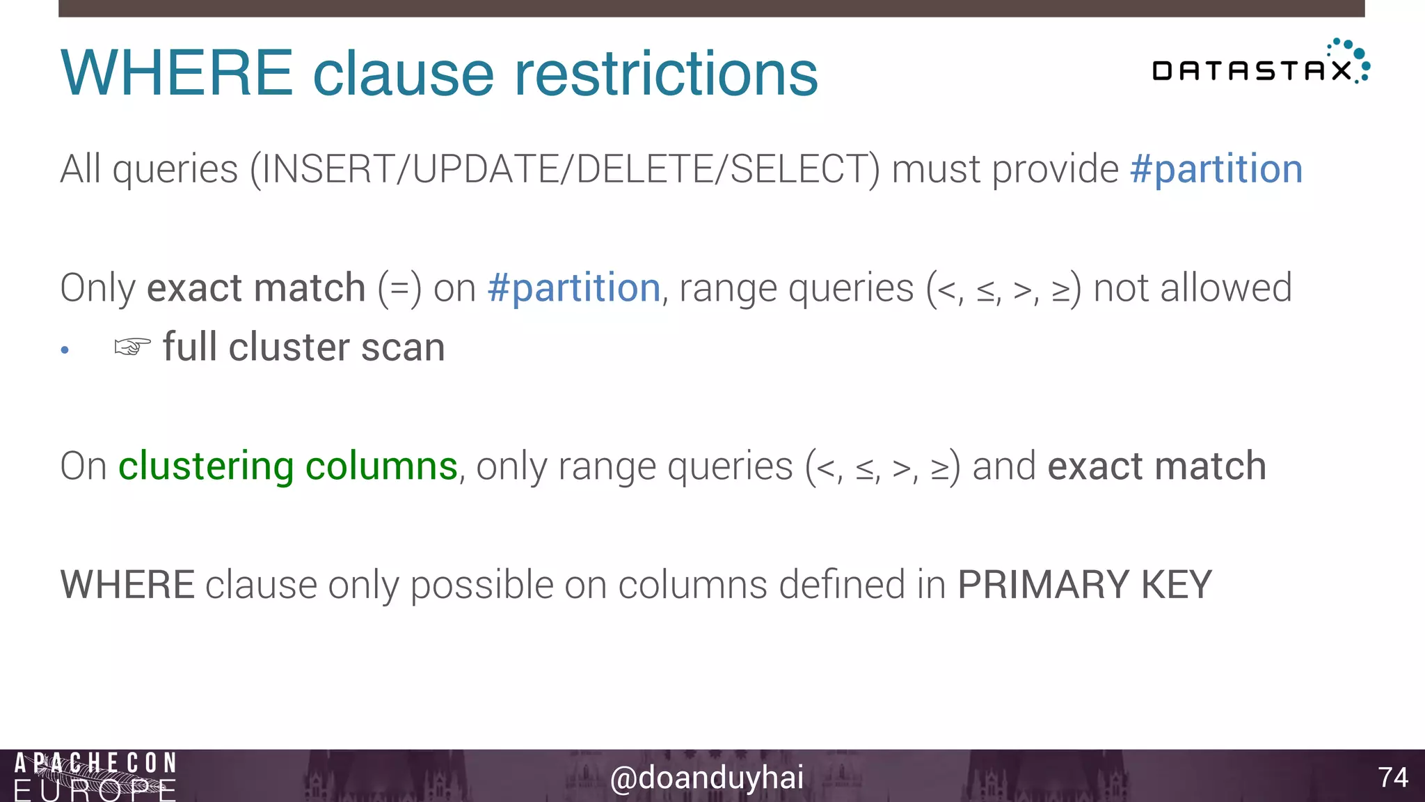 WHERE clause restrictions! 
@doanduyhai 
74 
All queries (INSERT/UPDATE/DELETE/SELECT) must provide #partition 
Only exact match (=) on #partition, range queries (<, ≤, >, ≥) not allowed 
• ☞ full cluster scan 
On clustering columns, only range queries (<, ≤, >, ≥) and exact match 
WHERE clause only possible on columns defined in PRIMARY KEY 
 