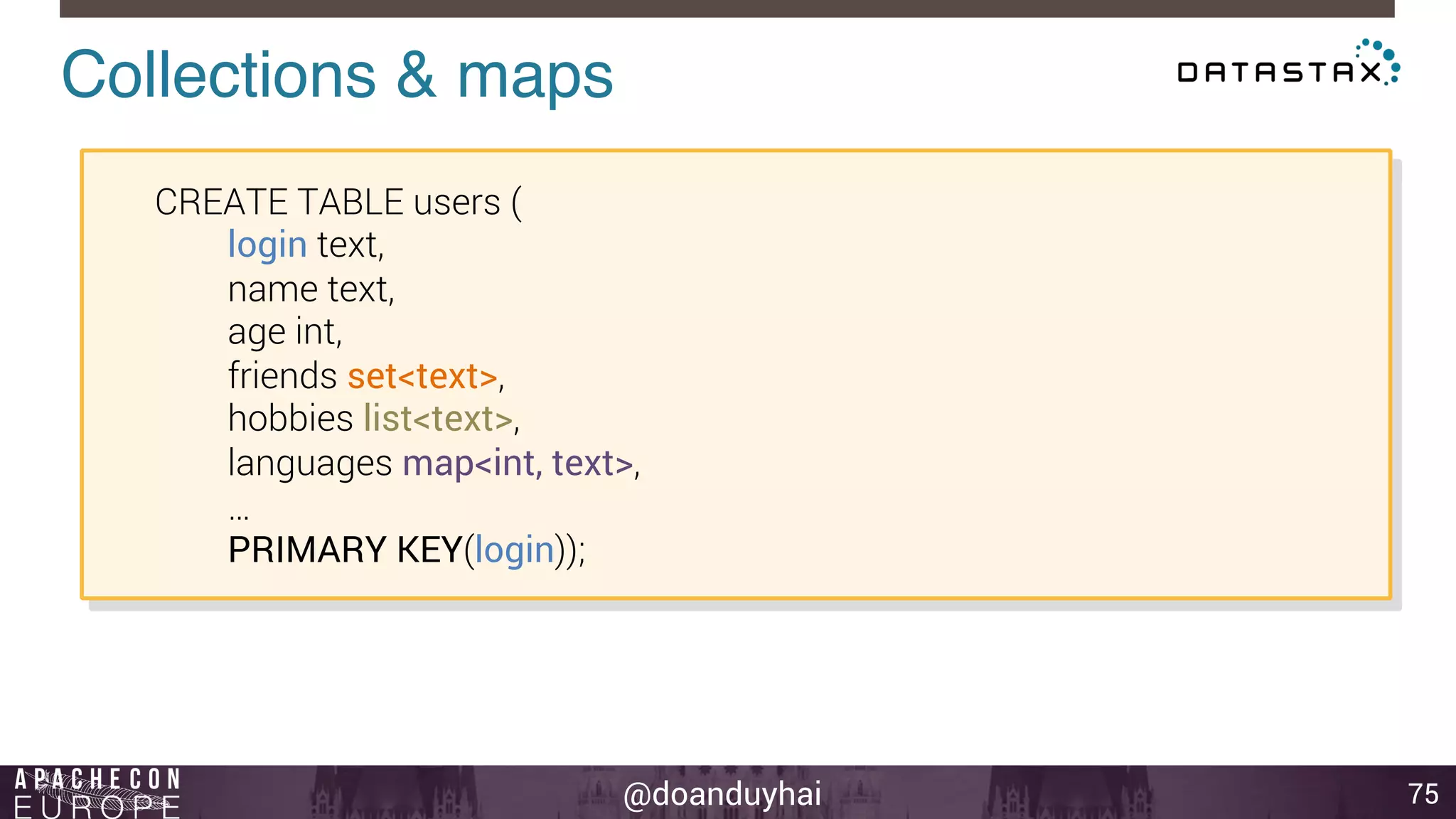 Collections & maps! 
@doanduyhai 
75 
CREATE TABLE users ( 
login text, 
name text, 
age int, 
friends set<text>, 
hobbies list<text>, 
languages map<int, text>, 
… 
PRIMARY KEY(login)); 
 