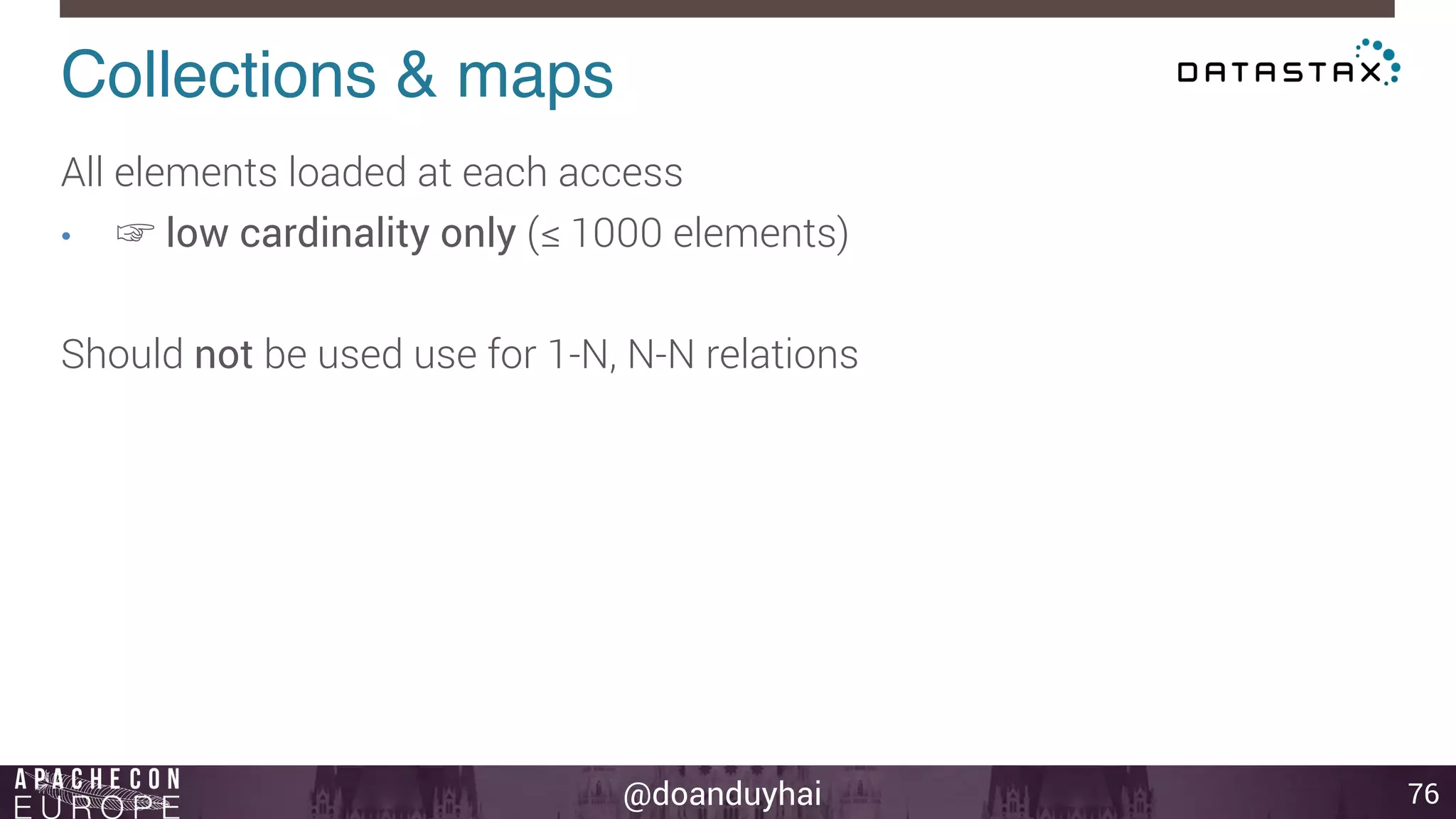 Collections & maps! 
@doanduyhai 
76 
All elements loaded at each access 
• ☞ low cardinality only (≤ 1000 elements) 
Should not be used use for 1-N, N-N relations 
 
