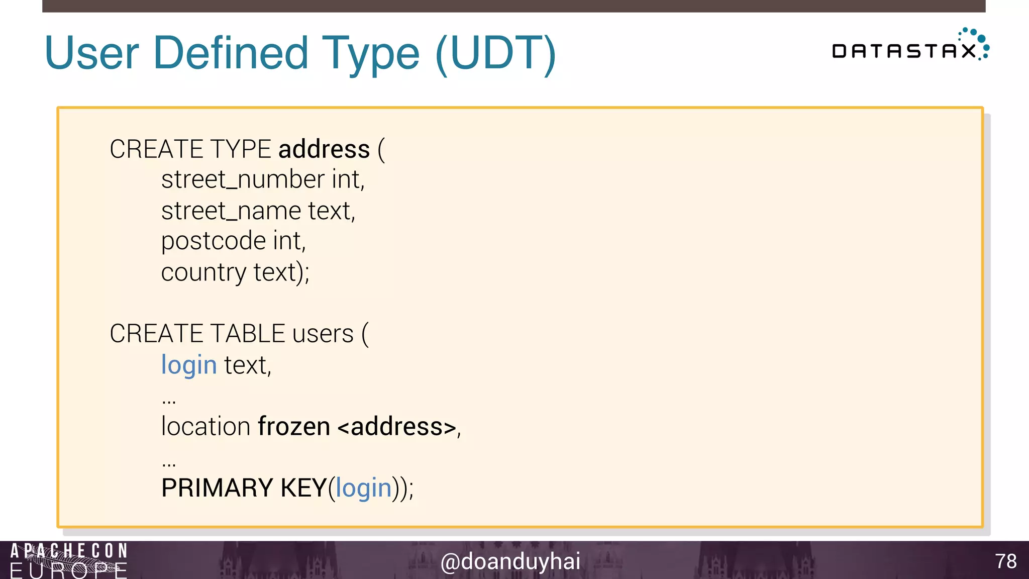 User Defined Type (UDT)! 
@doanduyhai 
78 
CREATE TYPE address ( 
street_number int, 
street_name text, 
postcode int, 
country text); 
CREATE TABLE users ( 
login text, 
… 
location frozen <address>, 
… 
PRIMARY KEY(login)); 
 