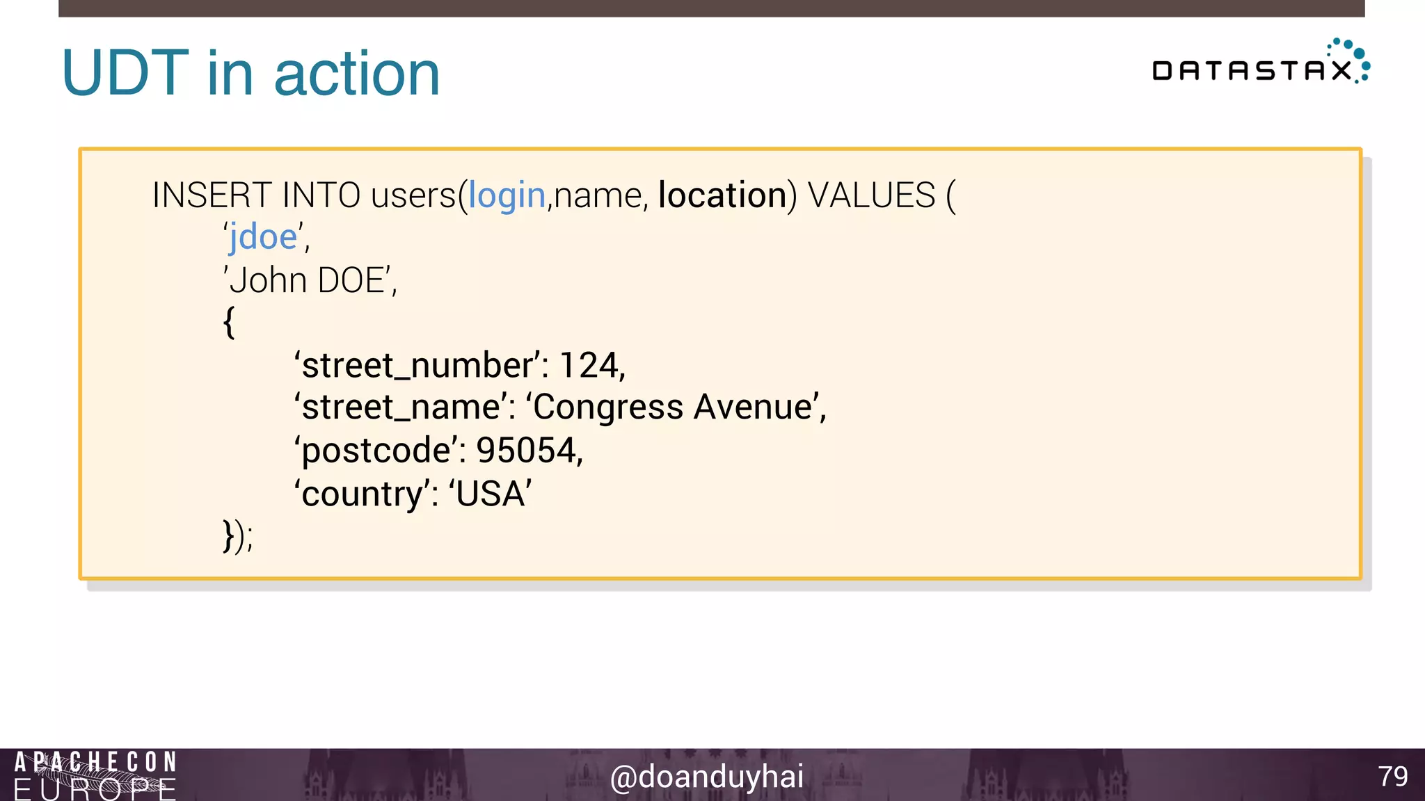@doanduyhai 
UDT in action! 
79 
INSERT INTO users(login,name, location) VALUES ( 
‘jdoe’, 
’John DOE’, 
{ 
‘street_number’: 124, 
‘street_name’: ‘Congress Avenue’, 
‘postcode’: 95054, 
‘country’: ‘USA’ 
}); 
 