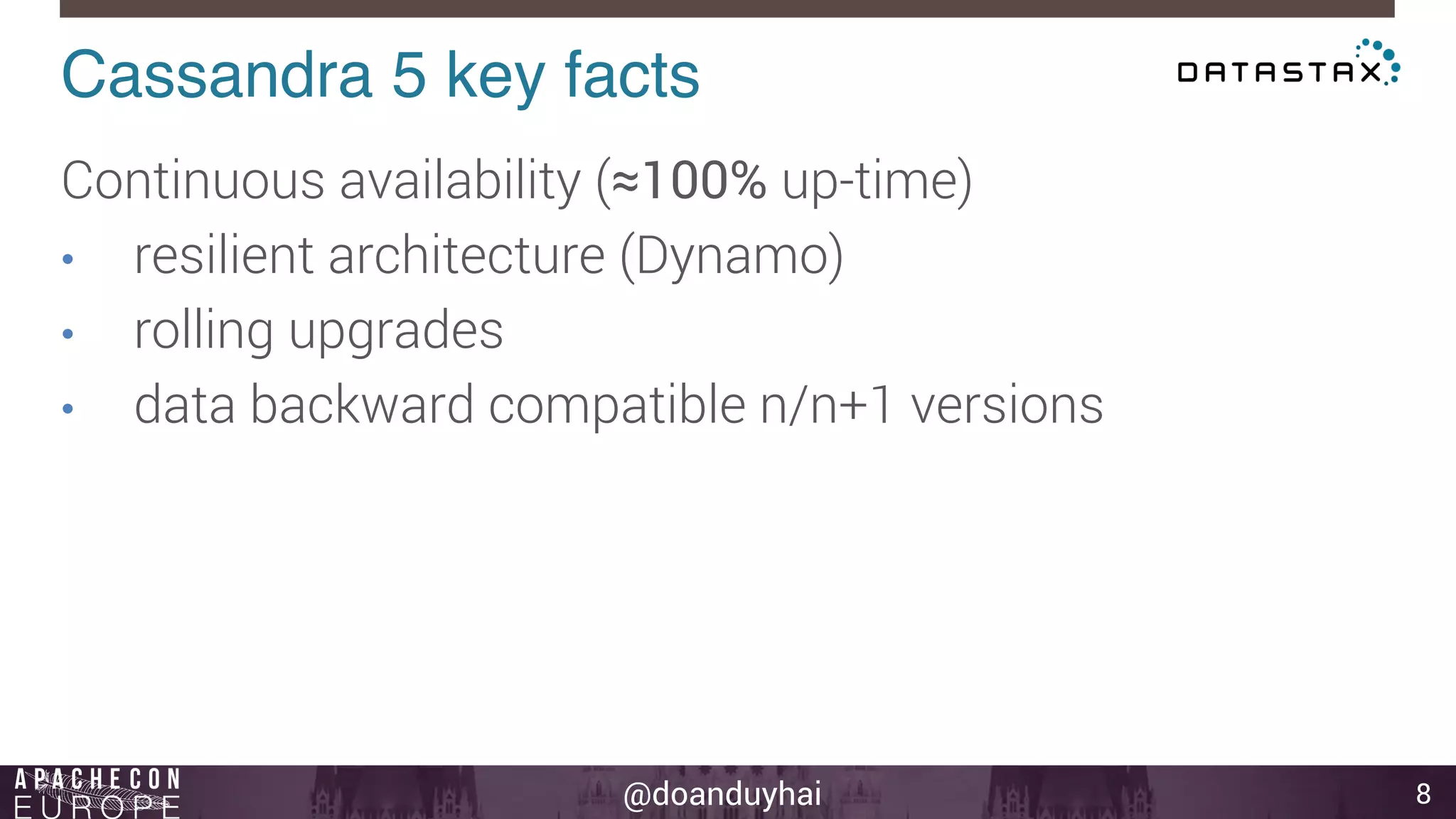 Cassandra 5 key facts! 
@doanduyhai 
8 
Continuous availability (≈100% up-time) 
• resilient architecture (Dynamo) 
• rolling upgrades 
• data backward compatible n/n+1 versions 
 