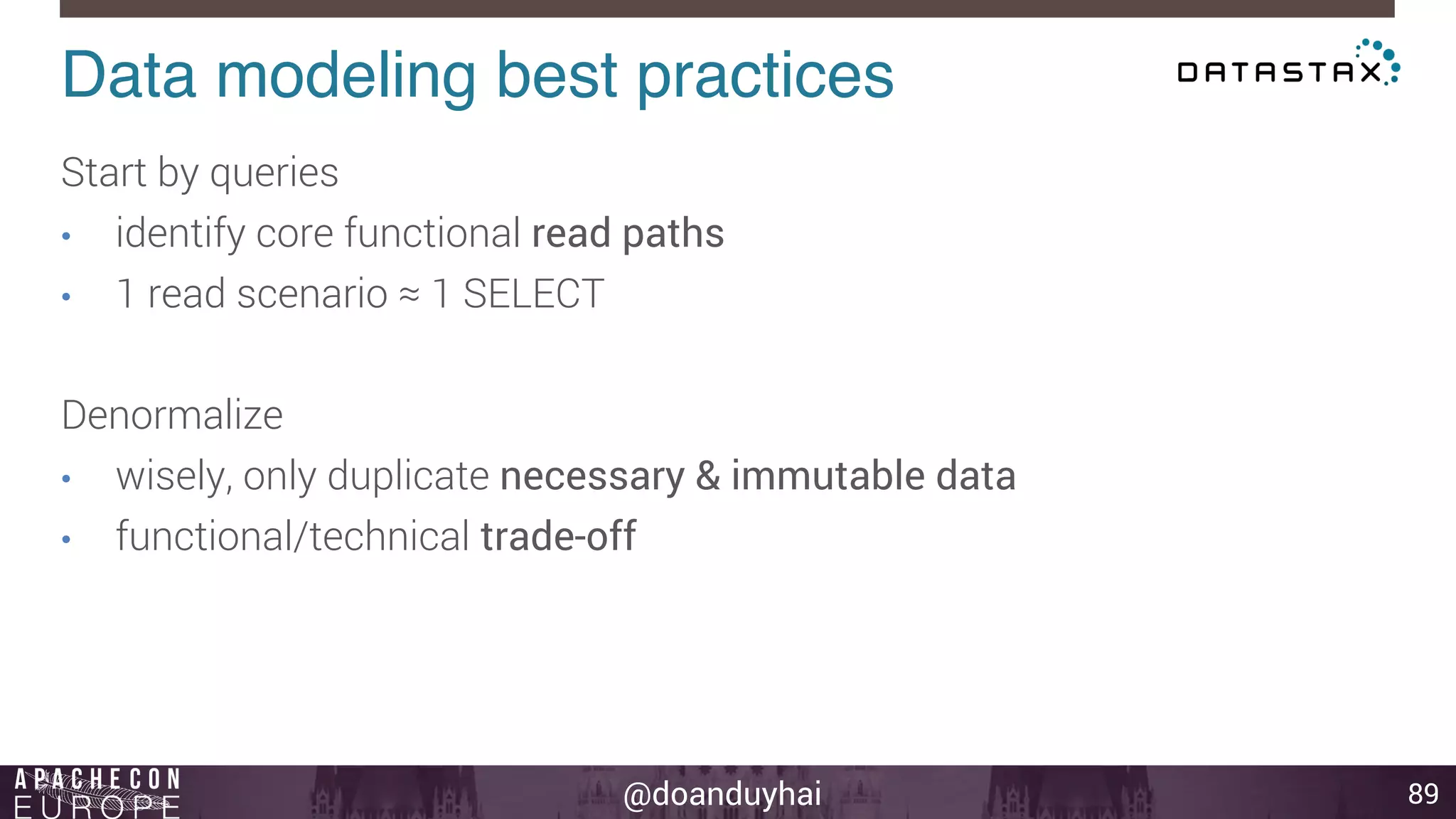 Data modeling best practices! 
@doanduyhai 
89 
Start by queries 
• identify core functional read paths 
• 1 read scenario ≈ 1 SELECT 
Denormalize 
• wisely, only duplicate necessary & immutable data 
• functional/technical trade-off 
 