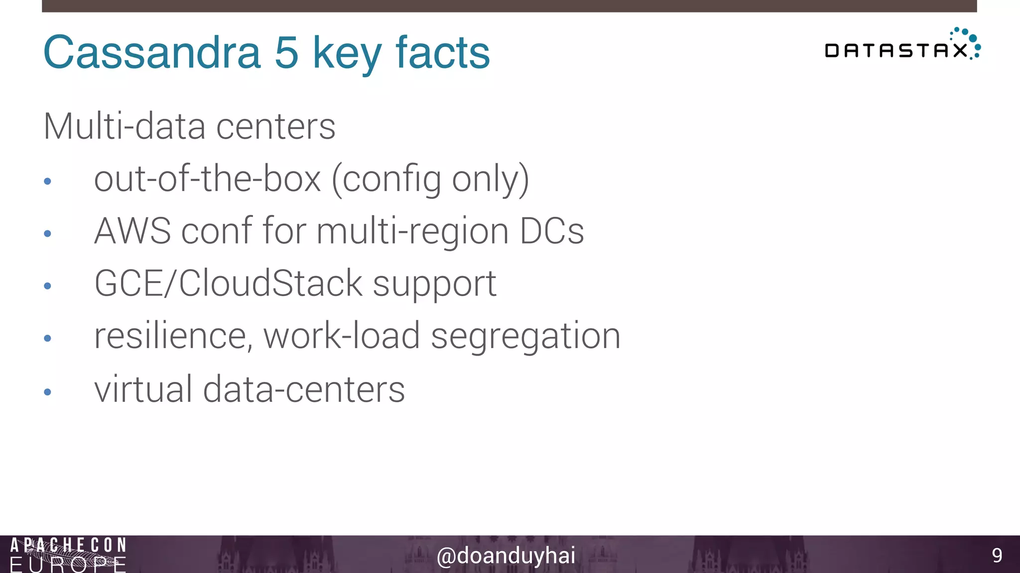 Cassandra 5 key facts! 
@doanduyhai 
9 
Multi-data centers 
• out-of-the-box (config only) 
• AWS conf for multi-region DCs 
• GCE/CloudStack support 
• resilience, work-load segregation 
• virtual data-centers 
 