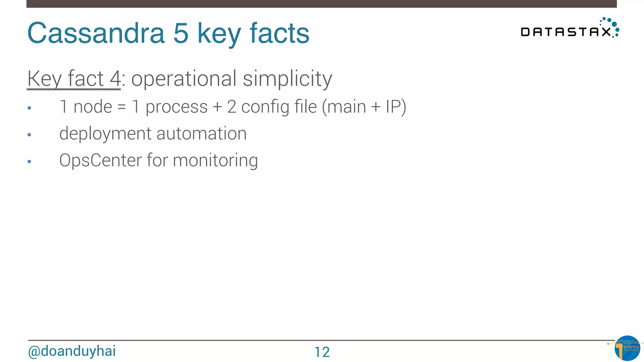 @doanduyhai
Cassandra 5 key facts!
Key fact 4: operational simplicity
•  1 node = 1 process + 2 conﬁg ﬁle (main + IP)
•  deployment automation
•  OpsCenter for monitoring


12
 