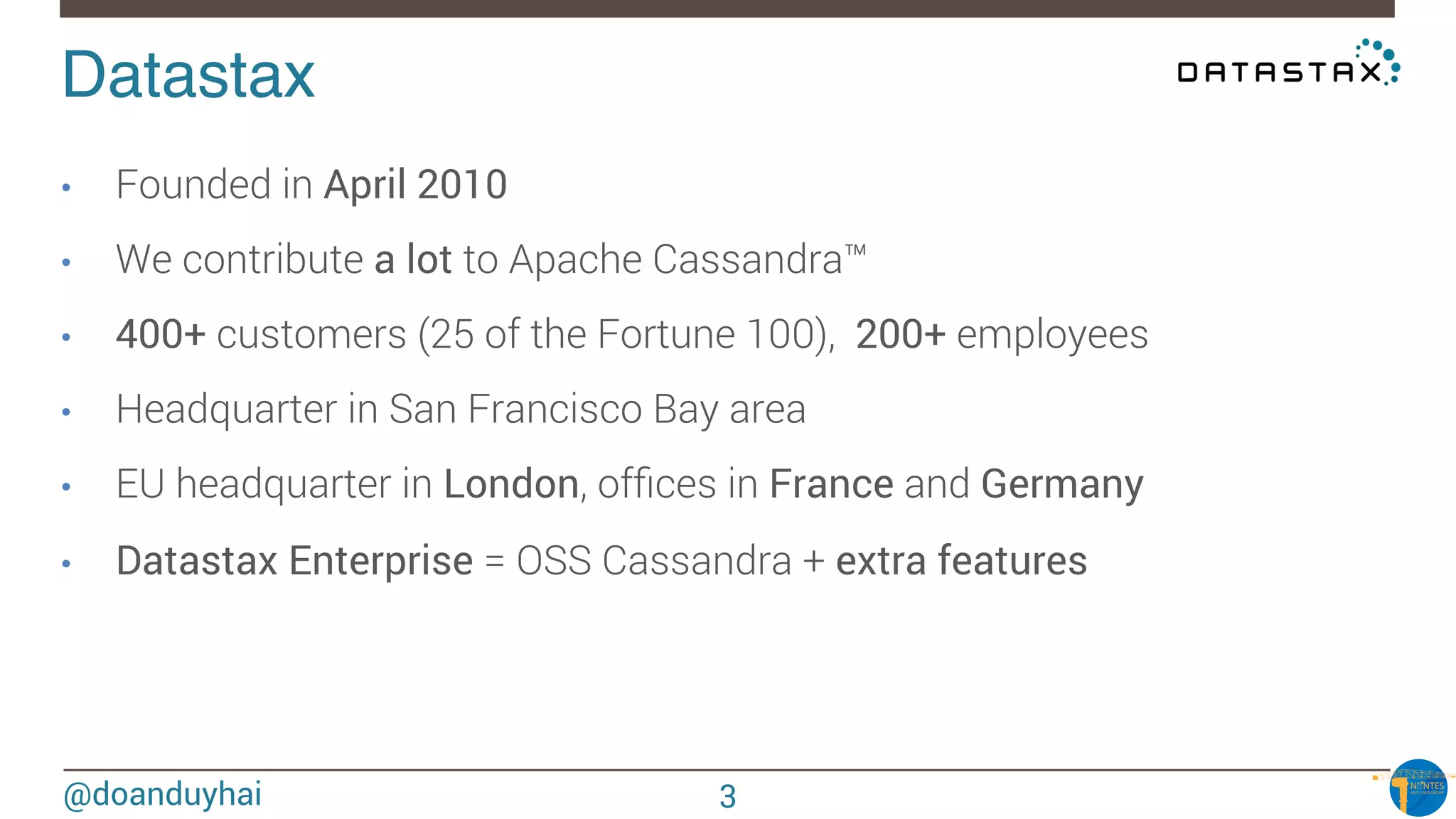 @doanduyhai
Datastax!
•  Founded in April 2010 
•  We contribute a lot to Apache Cassandra™
•  400+ customers (25 of the Fortune 100), 200+ employees
•  Headquarter in San Francisco Bay area
•  EU headquarter in London, ofﬁces in France and Germany
•  Datastax Enterprise = OSS Cassandra + extra features
3
 