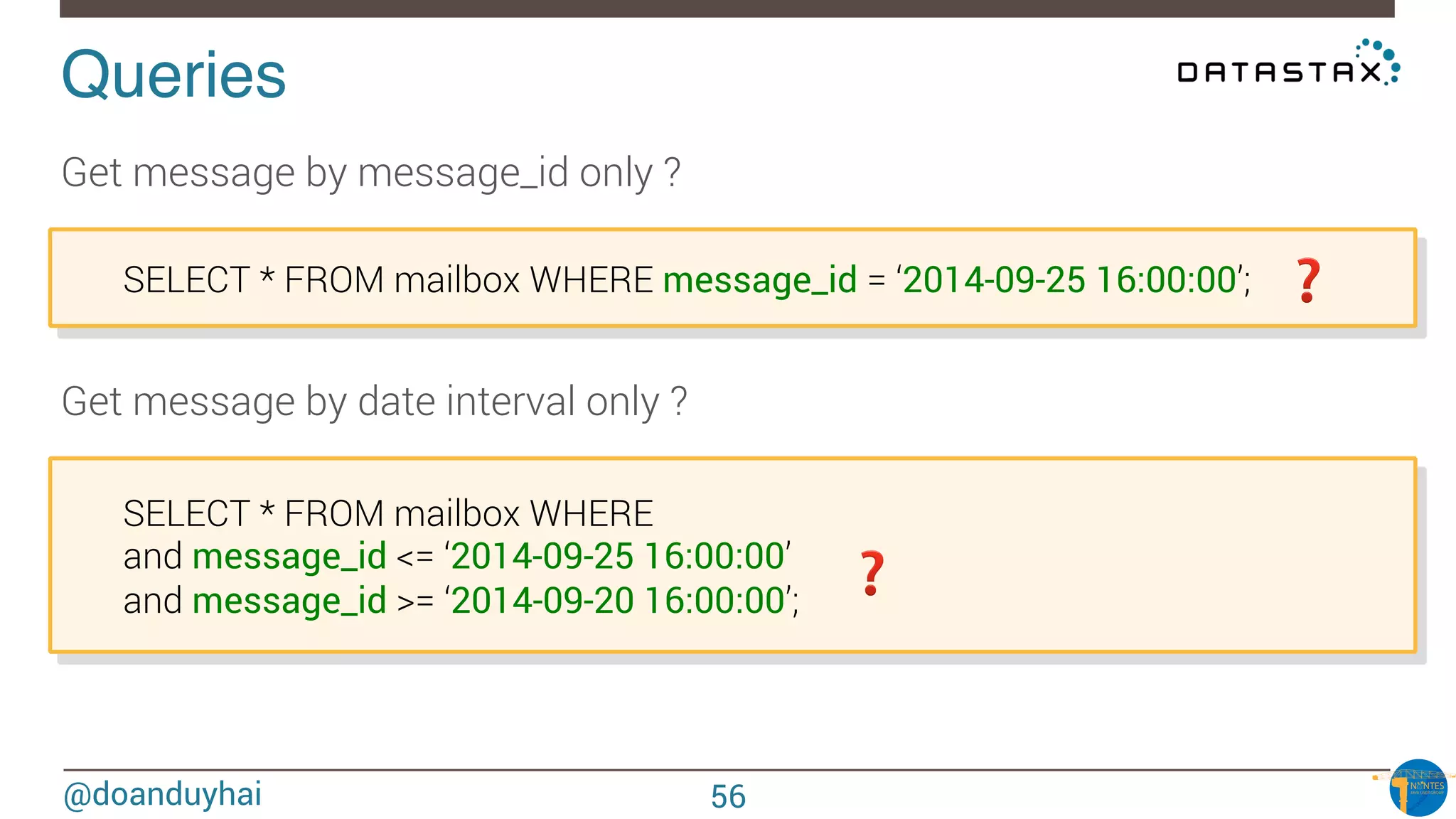 @doanduyhai
Queries!
Get message by message_id only ?

SELECT * FROM mailbox WHERE message_id = ‘2014-09-25 16:00:00’;
Get message by date interval only ?

SELECT * FROM mailbox WHERE

and message_id <= ‘2014-09-25 16:00:00’

and message_id >= ‘2014-09-20 16:00:00’;
❓
❓
56
 