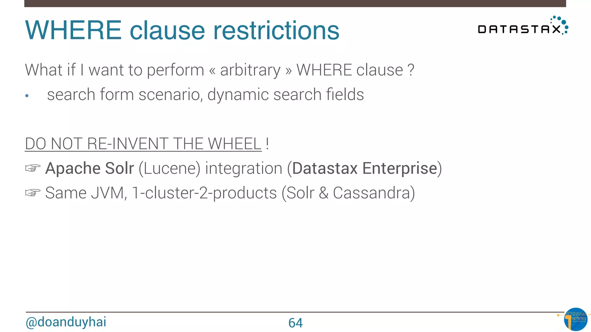 @doanduyhai
WHERE clause restrictions!
What if I want to perform « arbitrary » WHERE clause ?
•  search form scenario, dynamic search ﬁelds

DO NOT RE-INVENT THE WHEEL !
☞ Apache Solr (Lucene) integration (Datastax Enterprise)
☞ Same JVM, 1-cluster-2-products (Solr & Cassandra)
64
 