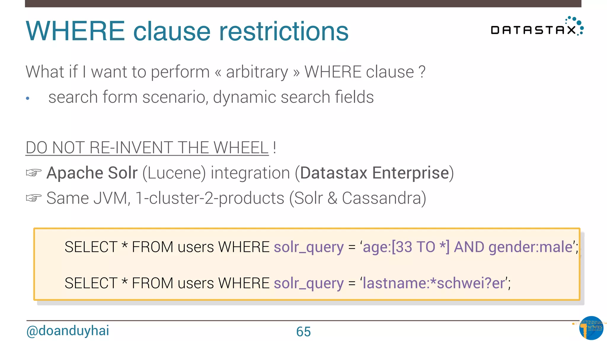 @doanduyhai
WHERE clause restrictions!
What if I want to perform « arbitrary » WHERE clause ?
•  search form scenario, dynamic search ﬁelds

DO NOT RE-INVENT THE WHEEL !
☞ Apache Solr (Lucene) integration (Datastax Enterprise)
☞ Same JVM, 1-cluster-2-products (Solr & Cassandra)

SELECT * FROM users WHERE solr_query = ‘age:[33 TO *] AND gender:male’;


SELECT * FROM users WHERE solr_query = ‘lastname:*schwei?er’;
65
 